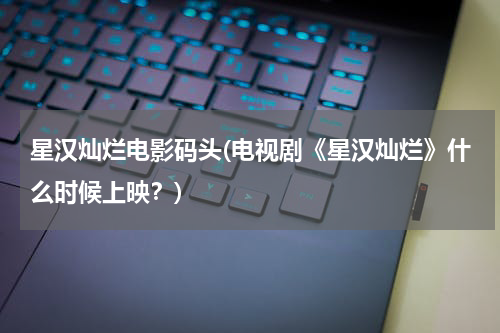 星汉灿烂电影码头(电视剧《星汉灿烂》什么时候上映？)