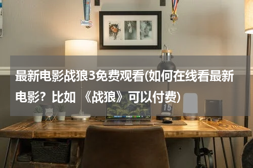 最新电影战狼3免费观看(如何在线看最新电影？比如 《战狼》可以付费)
