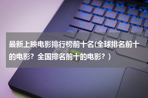 最新上映电影排行榜前十名(全球排名前十的电影？全国排名前十的电影？)
