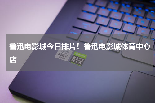 鲁迅电影城今日排片！鲁迅电影城体育中心店