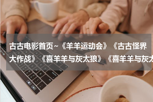 古古电影首页~《羊羊运动会》《古古怪界大作战》《喜羊羊与灰太狼》《喜羊羊与灰太狼之牛气冲天》的剧情是？