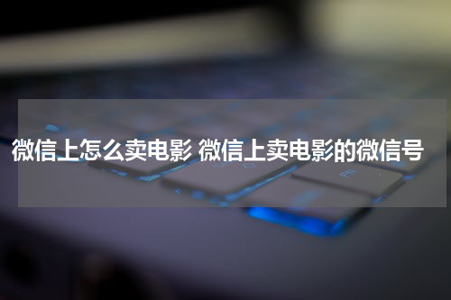 微信上怎么卖电影 微信上卖电影的微信号