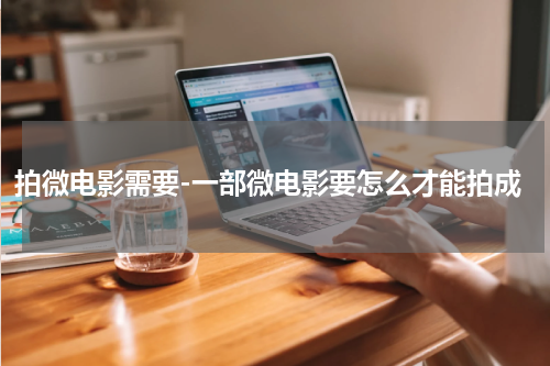 拍微电影需要-一部微电影要怎么才能拍成