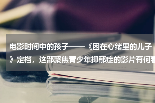 电影时间中的孩子——《困在心绪里的儿子》定档，这部聚焦青少年抑郁症的影片有何看点？