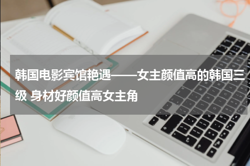 韩国电影宾馆艳遇——女主颜值高的韩国三级 身材好颜值高女主角