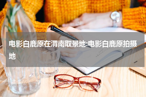 电影白鹿原在渭南取景地:电影白鹿原拍摄地