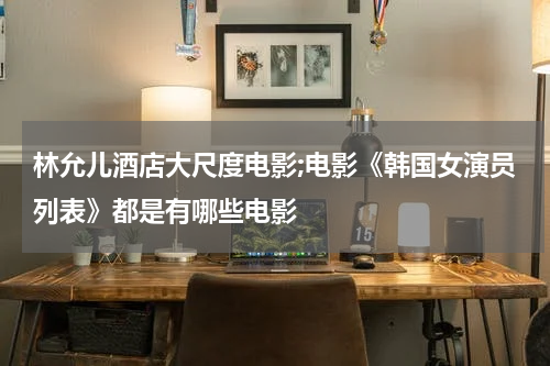 林允儿酒店大尺度电影;电影《韩国女演员列表》都是有哪些电影