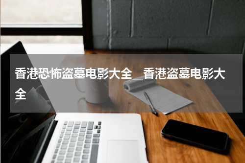 香港恐怖盗墓电影大全__香港盗墓电影大全