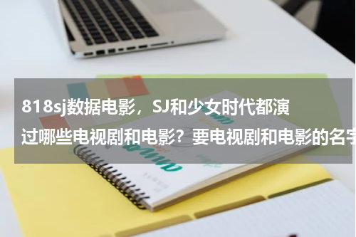 818sj数据电影，SJ和少女时代都演过哪些电视剧和电影？要电视剧和电影的名字，和谁演的。