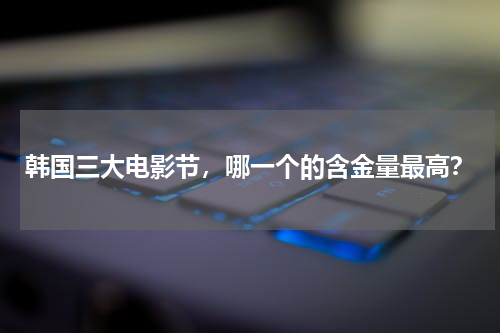 韩国三大电影节，哪一个的含金量最高？
