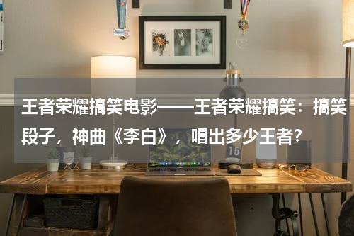 王者荣耀搞笑电影——王者荣耀搞笑：搞笑段子，神曲《李白》，唱出多少王者？