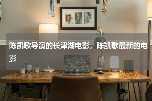陈凯歌导演的长津湖电影，陈凯歌最新的电影