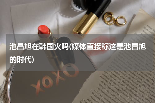 池昌旭在韩国火吗(媒体直接称这是池昌旭的时代)