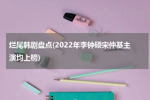 烂尾韩剧盘点(2022年李钟硕宋仲基主演均上榜)
