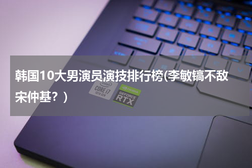 韩国10大男演员演技排行榜(李敏镐不敌宋仲基？)