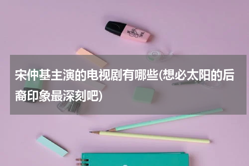 宋仲基主演的电视剧有哪些(想必太阳的后裔印象最深刻吧)