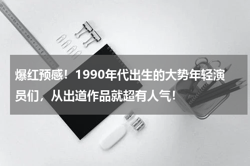 爆红预感！1990年代出生的大势年轻演员们，从出道作品就超有人气！