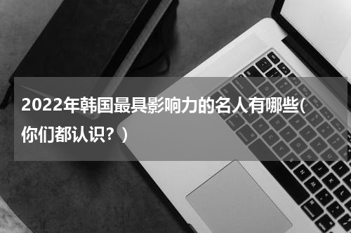 2022年韩国最具影响力的名人有哪些(你们都认识？)