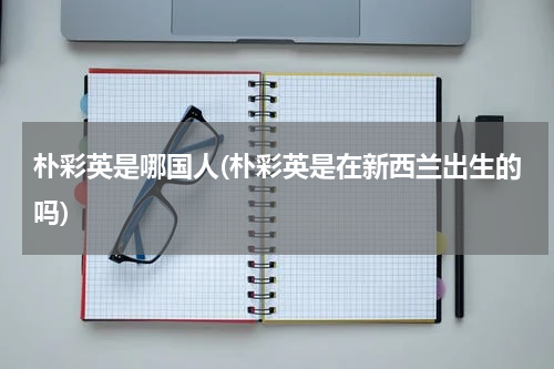 朴彩英是哪国人(朴彩英是在新西兰出生的吗)