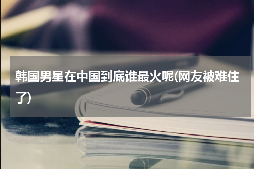 韩国男星在中国到底谁最火呢(网友被难住了)