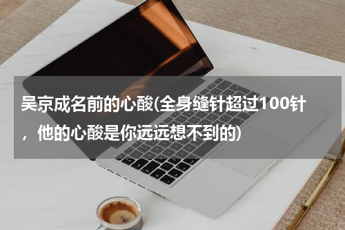 吴京成名前的心酸(全身缝针超过100针，他的心酸是你远远想不到的)