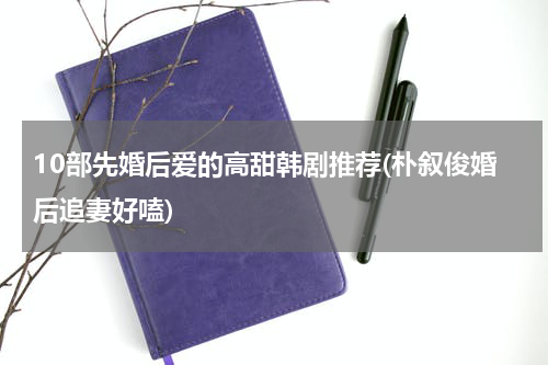 10部先婚后爱的高甜韩剧推荐(朴叙俊婚后追妻好嗑)