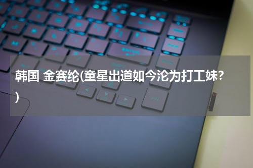 韩国 金赛纶(童星出道如今沦为打工妹？)