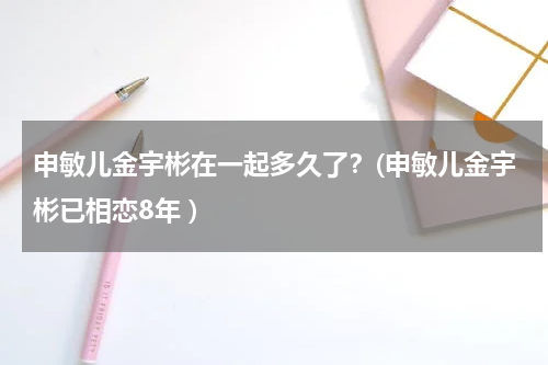 申敏儿金宇彬在一起多久了？(申敏儿金宇彬已相恋8年 )