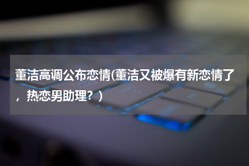 董洁高调公布恋情(董洁又被爆有新恋情了，热恋男助理？)