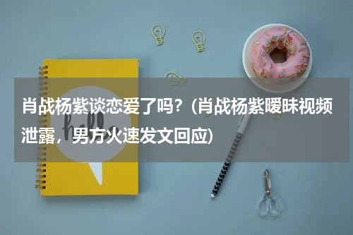 肖战杨紫谈恋爱了吗？(肖战杨紫暧昧视频泄露，男方火速发文回应)