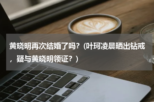 黄晓明再次结婚了吗？(叶珂凌晨晒出钻戒，疑与黄晓明领证？)