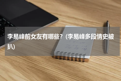 李易峰前女友有哪些？(李易峰多段情史被扒)