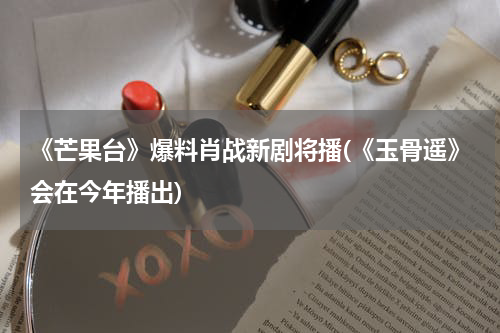 《芒果台》爆料肖战新剧将播(《玉骨遥》会在今年播出)