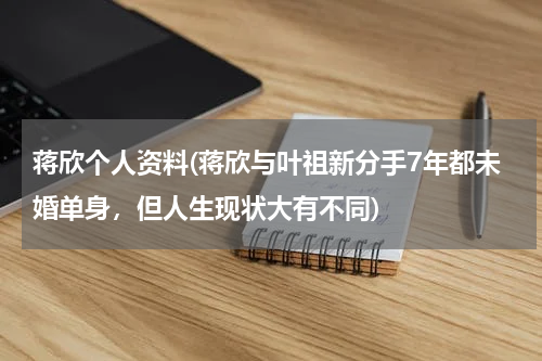 蒋欣个人资料(蒋欣与叶祖新分手7年都未婚单身，但人生现状大有不同)