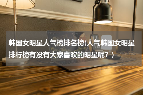 韩国女明星人气榜排名榜(人气韩国女明星排行榜有没有大家喜欢的明星呢？)