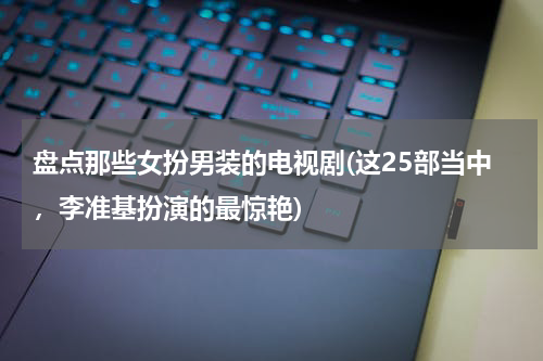 盘点那些女扮男装的电视剧(这25部当中，李准基扮演的最惊艳)