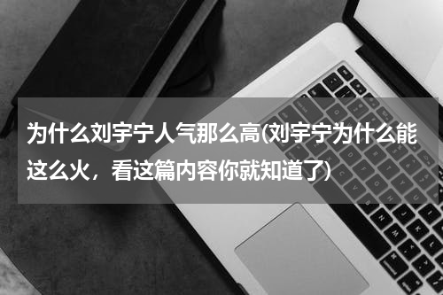 为什么刘宇宁人气那么高(刘宇宁为什么能这么火，看这篇内容你就知道了)