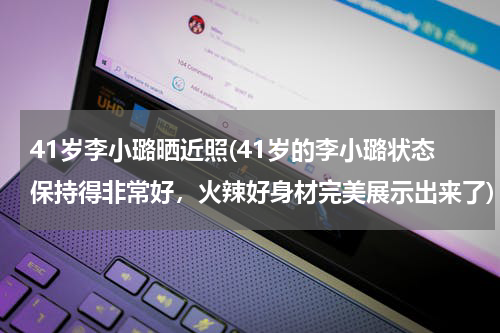 41岁李小璐晒近照(41岁的李小璐状态保持得非常好，火辣好身材完美展示出来了)