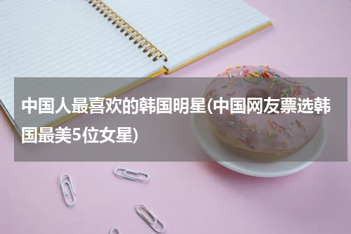 中国人最喜欢的韩国明星(中国网友票选韩国最美5位女星)
