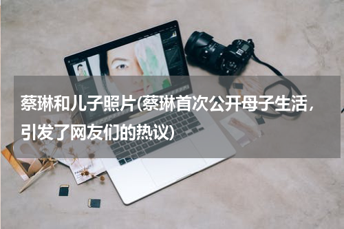蔡琳和儿子照片(蔡琳首次公开母子生活，引发了网友们的热议)
