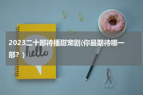 2023二十部待播甜宠剧(你最期待哪一部？)