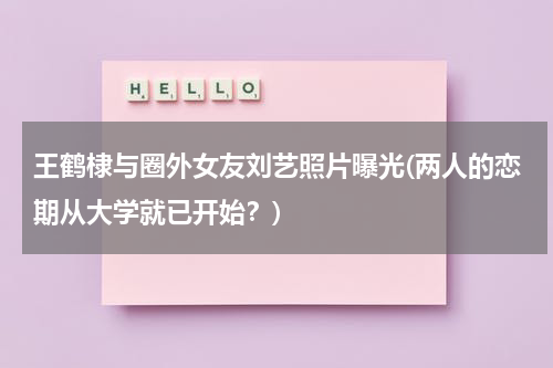 王鹤棣与圈外女友刘艺照片曝光(两人的恋期从大学就已开始？)