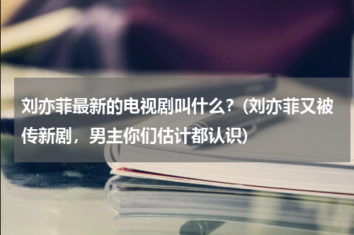 刘亦菲最新的电视剧叫什么？(刘亦菲又被传新剧，男主你们估计都认识)