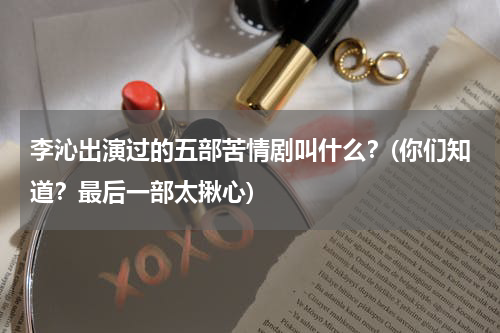 李沁出演过的五部苦情剧叫什么？(你们知道？最后一部太揪心)