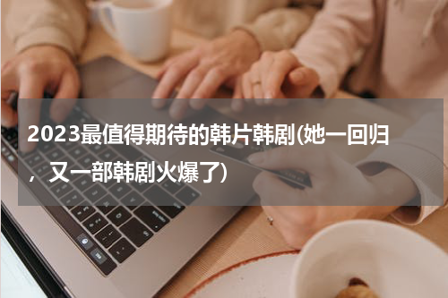 2023最值得期待的韩片韩剧(她一回归，又一部韩剧火爆了)