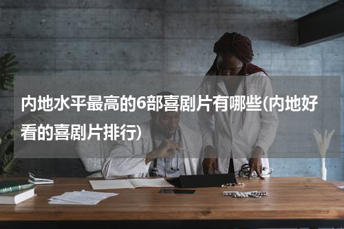 内地水平最高的6部喜剧片有哪些(内地好看的喜剧片排行)