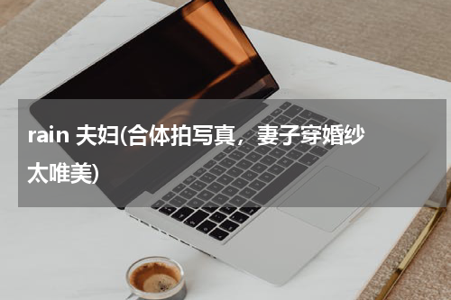 rain 夫妇(合体拍写真，妻子穿婚纱太唯美)