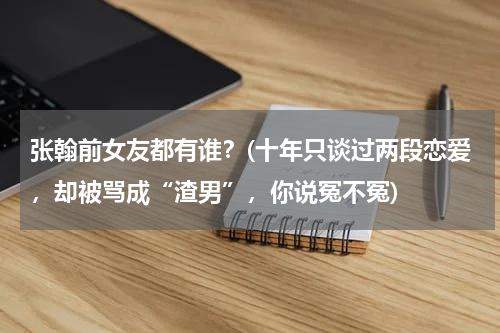 张翰前女友都有谁？(十年只谈过两段恋爱，却被骂成“渣男”，你说冤不冤)
