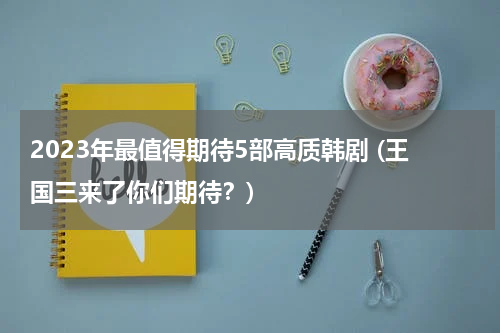 2023年最值得期待5部高质韩剧 (王国三来了你们期待？)