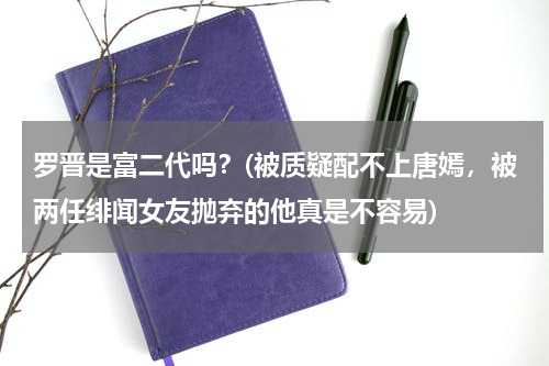 罗晋是富二代吗？(被质疑配不上唐嫣，被两任绯闻女友抛弃的他真是不容易)